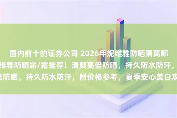 国内前十的证券公司 2026年妮维雅防晒隔离哪款好用？三款高性价比妮维雅防晒露/霜推荐！清爽高倍防晒，持久防水防汗，附价格参考，夏季安心美白攻略！