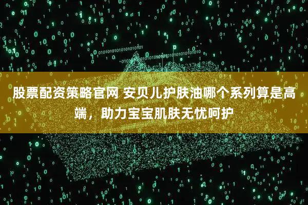 股票配资策略官网 安贝儿护肤油哪个系列算是高端，助力宝宝肌肤无忧呵护
