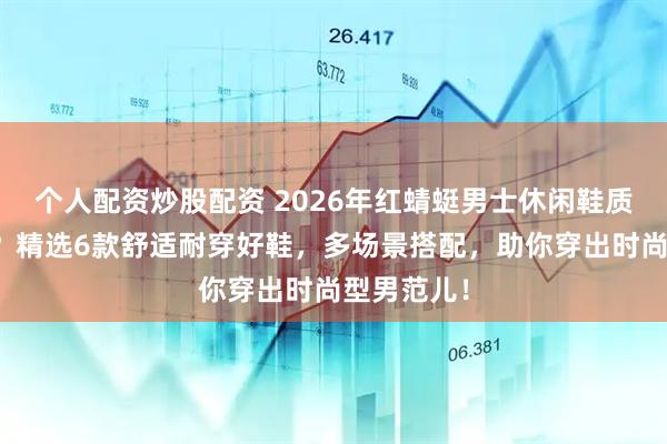 个人配资炒股配资 2026年红蜻蜓男士休闲鞋质量怎么样？精选6款舒适耐穿好鞋，多场景搭配，助你穿出时尚型男范儿！