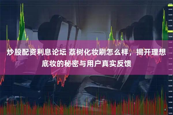 炒股配资利息论坛 荔树化妆刷怎么样，揭开理想底妆的秘密与用户真实反馈