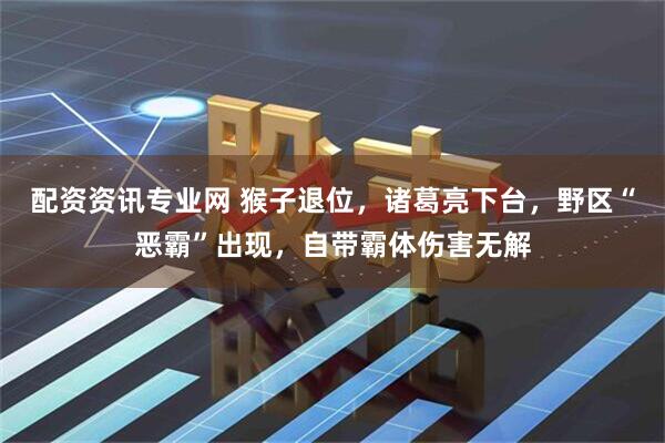 配资资讯专业网 猴子退位，诸葛亮下台，野区“恶霸”出现，自带霸体伤害无解