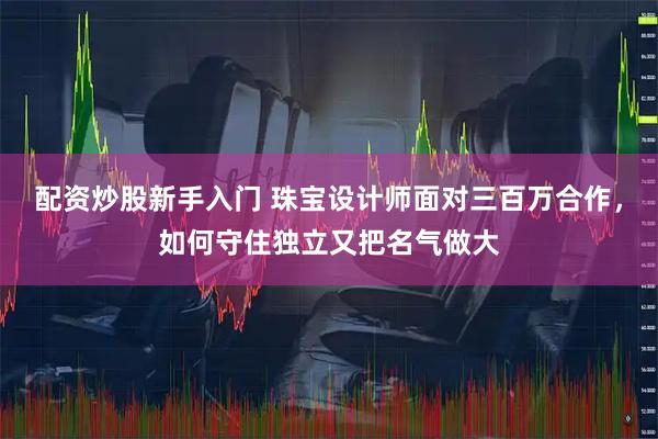配资炒股新手入门 珠宝设计师面对三百万合作，如何守住独立又把名气做大