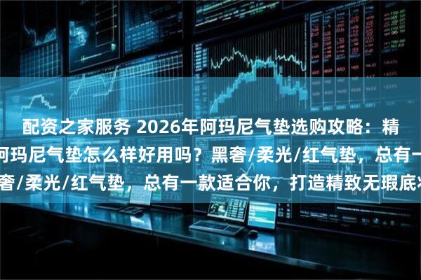 配资之家服务 2026年阿玛尼气垫选购攻略：精选6款热门气垫BB霜，阿玛尼气垫怎么样好用吗？黑奢/柔光/红气垫，总有一款适合你，打造精致无瑕底妆！