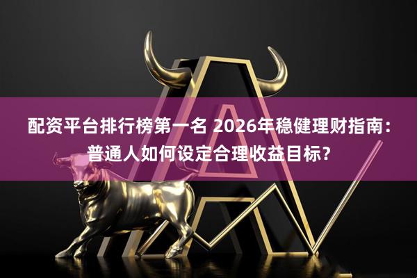 配资平台排行榜第一名 2026年稳健理财指南：普通人如何设定合理收益目标？