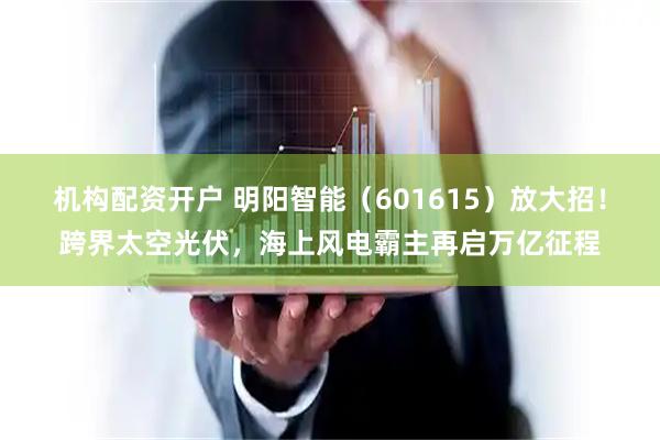 机构配资开户 明阳智能（601615）放大招！跨界太空光伏，海上风电霸主再启万亿征程