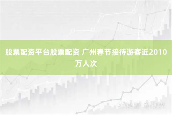 股票配资平台股票配资 广州春节接待游客近2010万人次