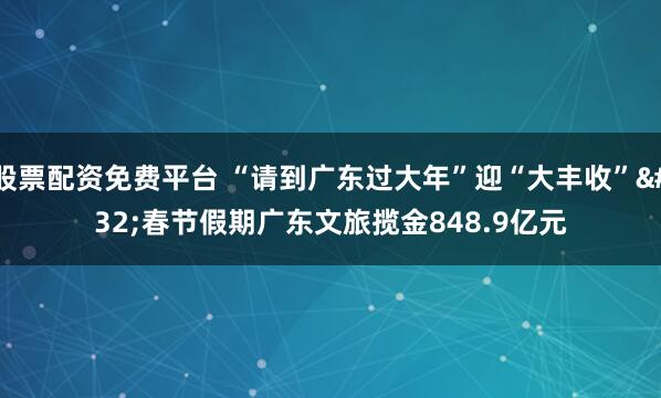 股票配资免费平台 “请到广东过大年”迎“大丰收” 春节假期广东文旅揽金848.9亿元