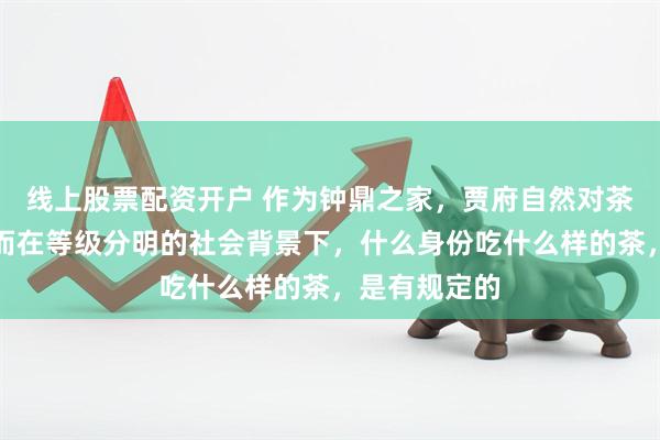 线上股票配资开户 作为钟鼎之家，贾府自然对茶非常讲究。而在等级分明的社会背景下，什么身份吃什么样的茶，是有规定的