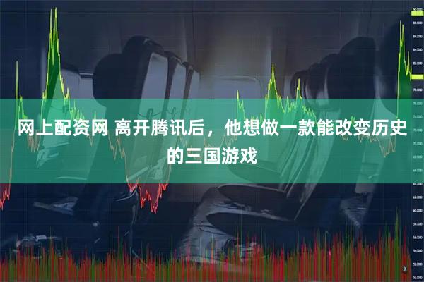 网上配资网 离开腾讯后，他想做一款能改变历史的三国游戏