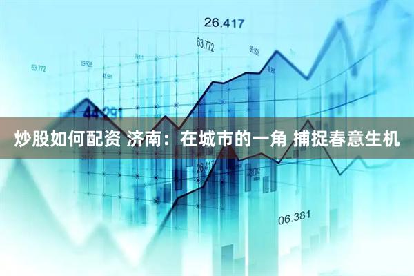 炒股如何配资 济南：在城市的一角 捕捉春意生机