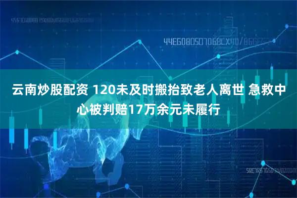 云南炒股配资 120未及时搬抬致老人离世 急救中心被判赔17万余元未履行