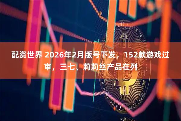 配资世界 2026年2月版号下发，152款游戏过审，三七、莉莉丝产品在列