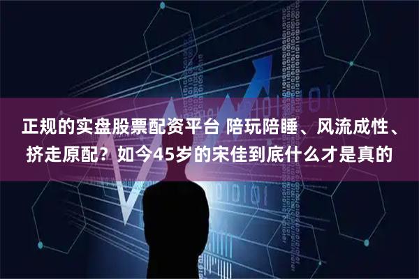 正规的实盘股票配资平台 陪玩陪睡、风流成性、挤走原配？如今45岁的宋佳到底什么才是真的