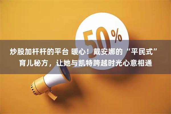炒股加杆杆的平台 暖心！戴安娜的 “平民式” 育儿秘方，让她与凯特跨越时光心意相通