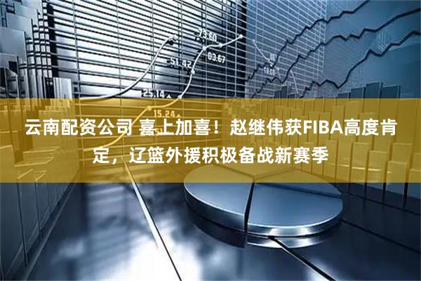云南配资公司 喜上加喜！赵继伟获FIBA高度肯定，辽篮外援积极备战新赛季