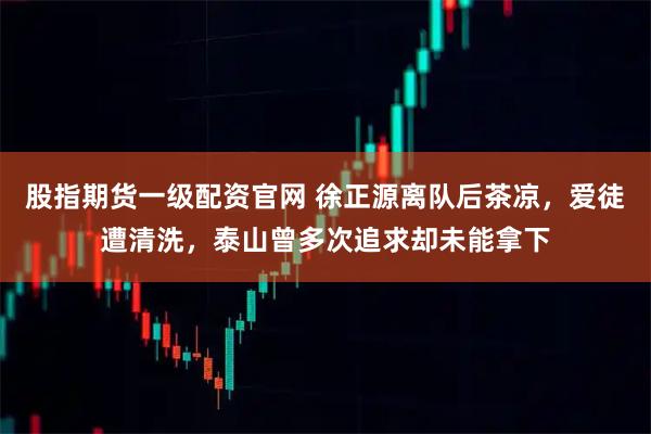 股指期货一级配资官网 徐正源离队后茶凉，爱徒遭清洗，泰山曾多次追求却未能拿下