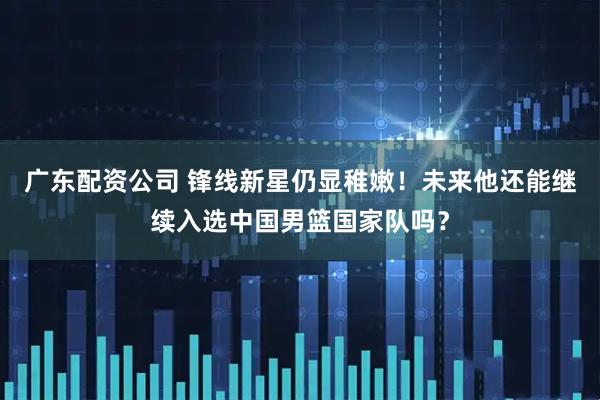 广东配资公司 锋线新星仍显稚嫩！未来他还能继续入选中国男篮国家队吗？