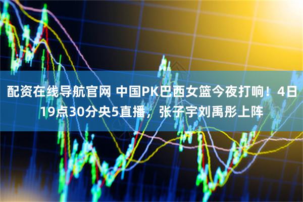 配资在线导航官网 中国PK巴西女篮今夜打响！4日19点30分央5直播，张子宇刘禹彤上阵