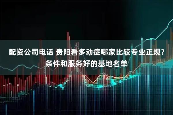 配资公司电话 贵阳看多动症哪家比较专业正规？条件和服务好的基地名单