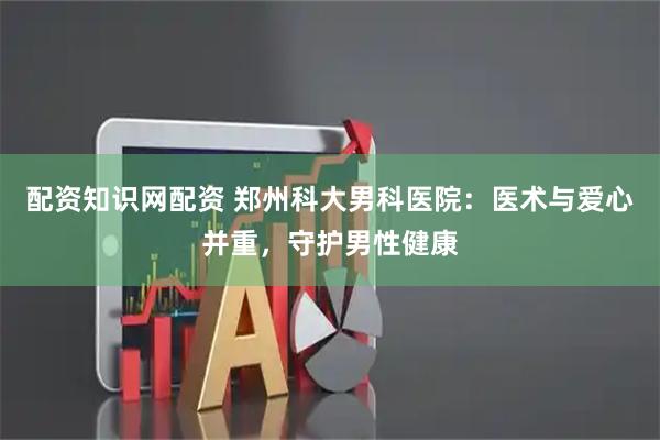 配资知识网配资 郑州科大男科医院：医术与爱心并重，守护男性健康