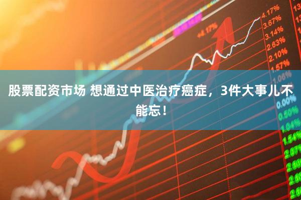股票配资市场 想通过中医治疗癌症，3件大事儿不能忘！