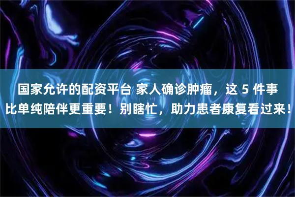 国家允许的配资平台 家人确诊肿瘤，这 5 件事比单纯陪伴更重要！别瞎忙，助力患者康复看过来！