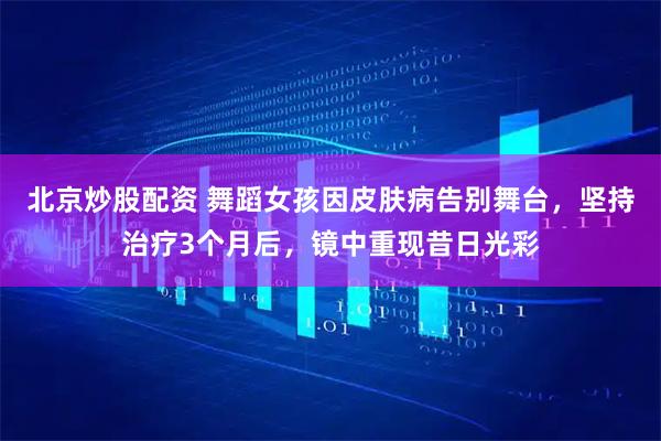 北京炒股配资 舞蹈女孩因皮肤病告别舞台，坚持治疗3个月后，镜中重现昔日光彩