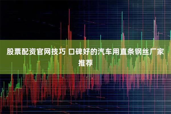 股票配资官网技巧 口碑好的汽车用直条钢丝厂家推荐