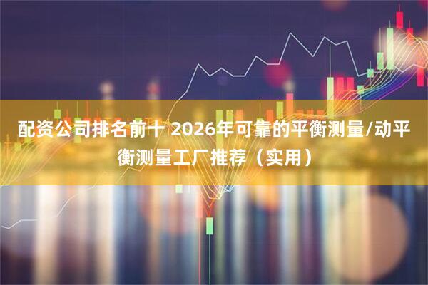 配资公司排名前十 2026年可靠的平衡测量/动平衡测量工厂推荐（实用）