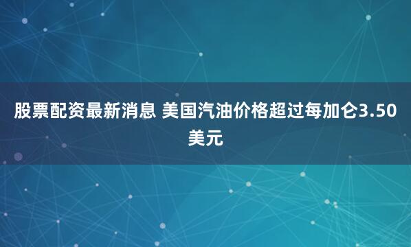 股票配资最新消息 美国汽油价格超过每加仑3.50美元