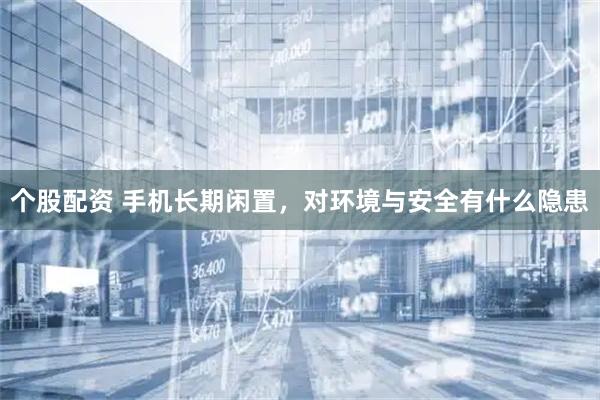 个股配资 手机长期闲置，对环境与安全有什么隐患