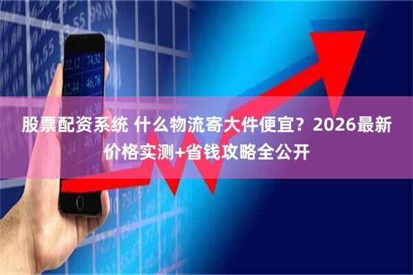 股票配资系统 什么物流寄大件便宜？2026最新价格实测+省钱攻略全公开