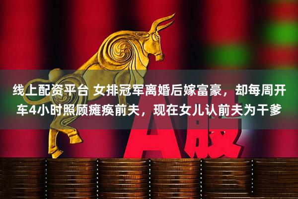线上配资平台 女排冠军离婚后嫁富豪，却每周开车4小时照顾瘫痪前夫，现在女儿认前夫为干爹