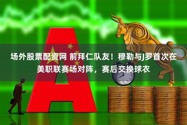 场外股票配资网 前拜仁队友！穆勒与J罗首次在美职联赛场对阵，赛后交换球衣