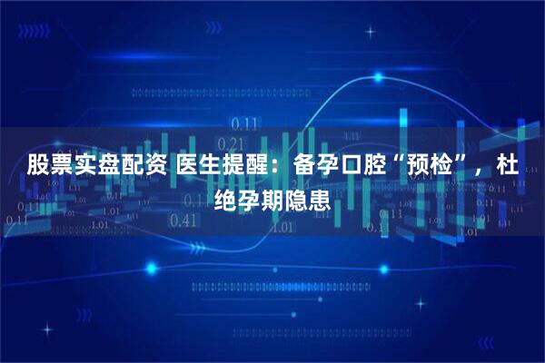 股票实盘配资 医生提醒：备孕口腔“预检”，杜绝孕期隐患