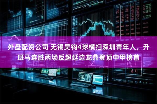 外盘配资公司 无锡吴钩4球横扫深圳青年人，升班马连胜两场反超延边龙鼎登顶中甲榜首