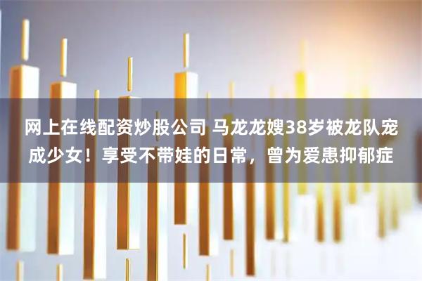 网上在线配资炒股公司 马龙龙嫂38岁被龙队宠成少女！享受不带娃的日常，曾为爱患抑郁症