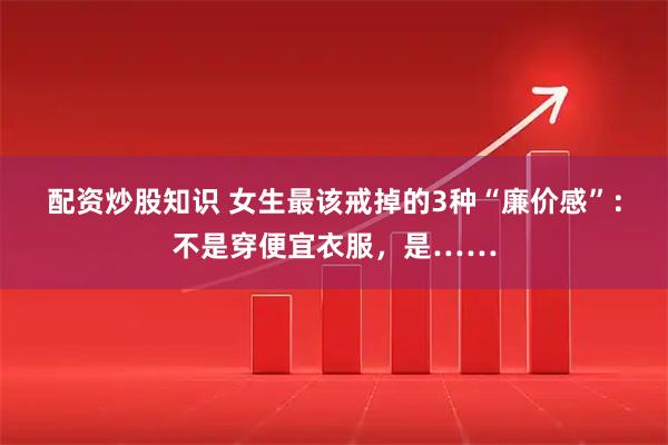 配资炒股知识 女生最该戒掉的3种“廉价感”：不是穿便宜衣服，是……