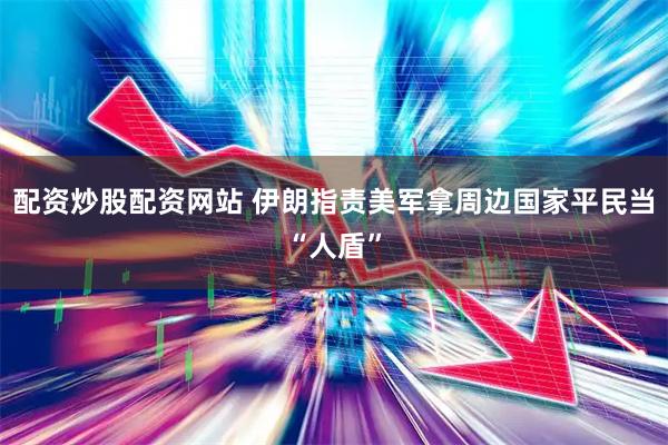 配资炒股配资网站 伊朗指责美军拿周边国家平民当“人盾”