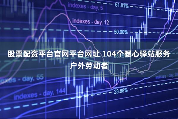 股票配资平台官网平台网址 104个暖心驿站服务户外劳动者