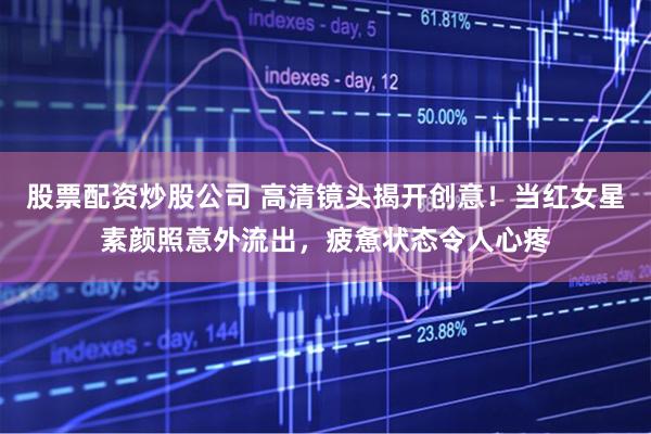 股票配资炒股公司 高清镜头揭开创意！当红女星素颜照意外流出，疲惫状态令人心疼