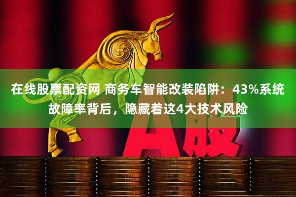 在线股票配资网 商务车智能改装陷阱：43%系统故障率背后，隐藏着这4大技术风险