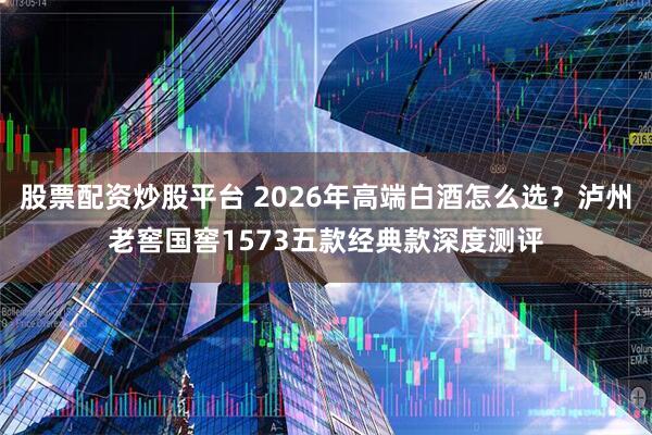 股票配资炒股平台 2026年高端白酒怎么选？泸州老窖国窖1573五款经典款深度测评