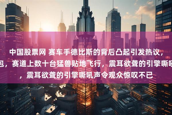 中国股票网 赛车手德比斯的背后凸起引发热议，许多人误以为是背包，赛道上数十台猛兽贴地飞行，震耳欲聋的引擎嘶吼声令观众惊叹不已