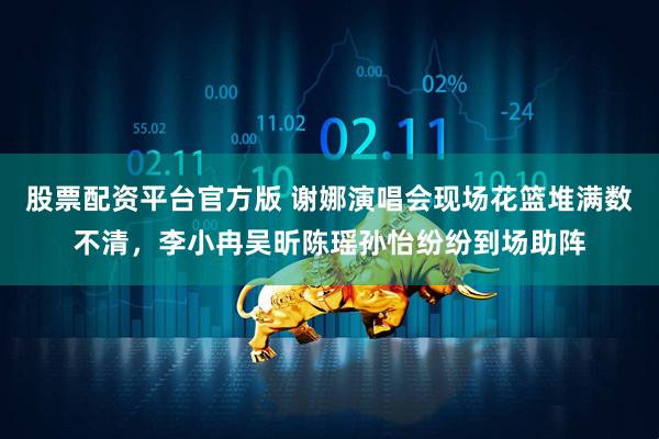 股票配资平台官方版 谢娜演唱会现场花篮堆满数不清，李小冉吴昕陈瑶孙怡纷纷到场助阵