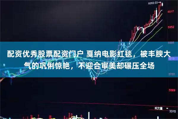 配资优秀股票配资门户 戛纳电影红毯，被丰腴大气的巩俐惊艳，不迎合审美却碾压全场