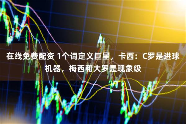 在线免费配资 1个词定义巨星，卡西：C罗是进球机器，梅西和大罗是现象级