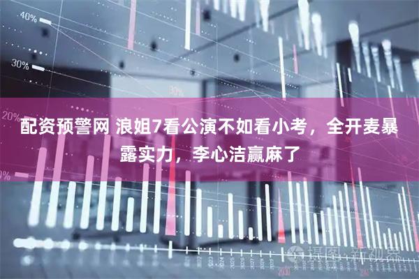配资预警网 浪姐7看公演不如看小考，全开麦暴露实力，李心洁赢麻了