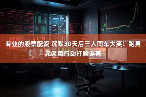 专业的股票配资 沉默30天后三人同车大笑！跑男元老用行动打脸谣言