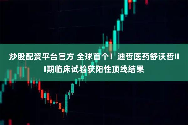 炒股配资平台官方 全球首个！迪哲医药舒沃哲III期临床试验获阳性顶线结果
